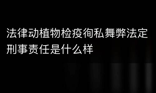 法律动植物检疫徇私舞弊法定刑事责任是什么样