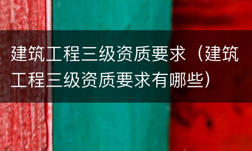 建筑工程三级资质要求（建筑工程三级资质要求有哪些）