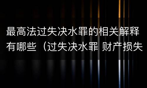 最高法过失决水罪的相关解释有哪些（过失决水罪 财产损失标准）