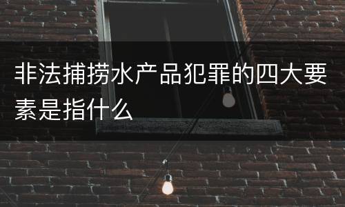 非法捕捞水产品犯罪的四大要素是指什么