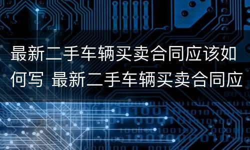 最新二手车辆买卖合同应该如何写 最新二手车辆买卖合同应该如何写才有效
