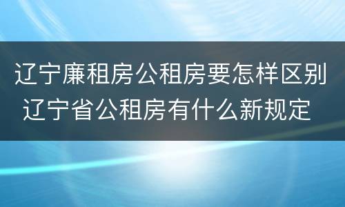 辽宁廉租房公租房要怎样区别 辽宁省公租房有什么新规定