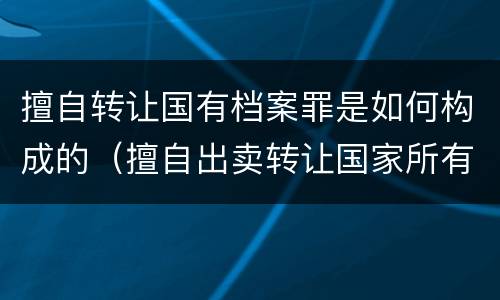 擅自转让国有档案罪是如何构成的（擅自出卖转让国家所有的档案,情节严重的）
