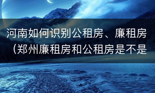 河南如何识别公租房、廉租房（郑州廉租房和公租房是不是一样）