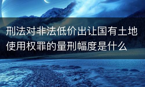 刑法对非法低价出让国有土地使用权罪的量刑幅度是什么