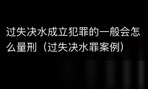 过失决水成立犯罪的一般会怎么量刑（过失决水罪案例）
