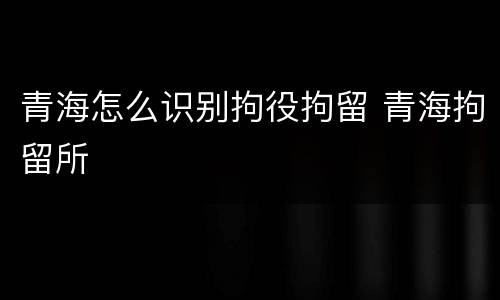青海怎么识别拘役拘留 青海拘留所