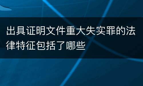 出具证明文件重大失实罪的法律特征包括了哪些