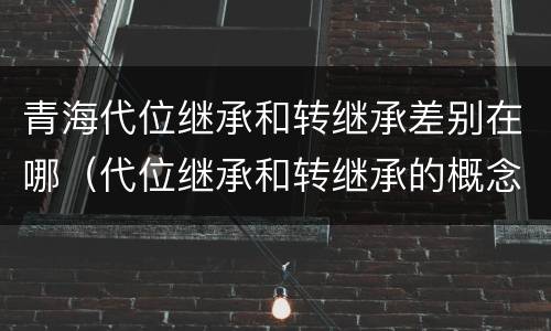 青海代位继承和转继承差别在哪（代位继承和转继承的概念和适用范围）