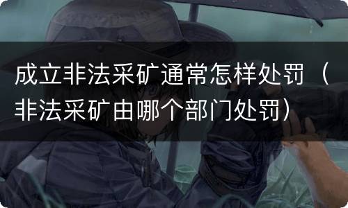成立非法采矿通常怎样处罚（非法采矿由哪个部门处罚）