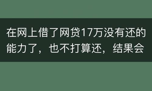 在网上借了网贷17万没有还的能力了，也不打算还，结果会有什么麻烦吗