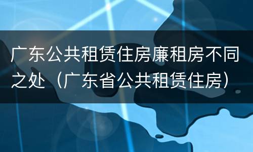 广东公共租赁住房廉租房不同之处（广东省公共租赁住房）