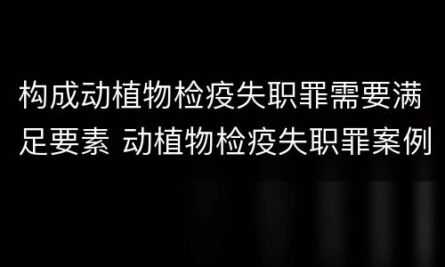 构成动植物检疫失职罪需要满足要素 动植物检疫失职罪案例