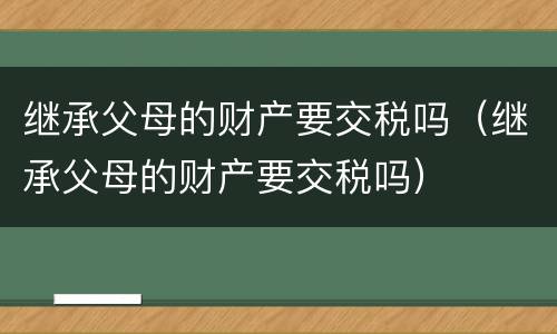 继承父母的财产要交税吗（继承父母的财产要交税吗）