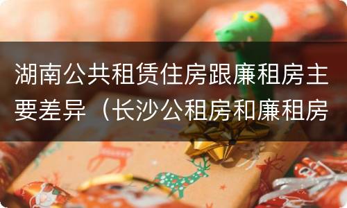 湖南公共租赁住房跟廉租房主要差异（长沙公租房和廉租房的区别）