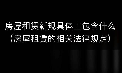 房屋租赁新规具体上包含什么（房屋租赁的相关法律规定）