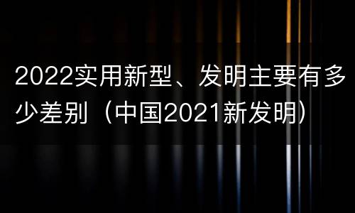 2022实用新型、发明主要有多少差别（中国2021新发明）