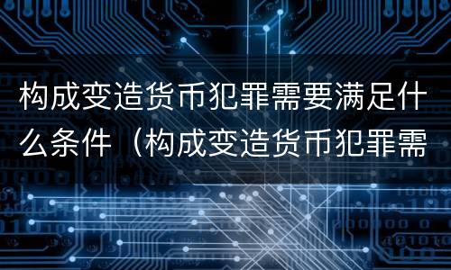 构成变造货币犯罪需要满足什么条件（构成变造货币犯罪需要满足什么条件才能判刑）