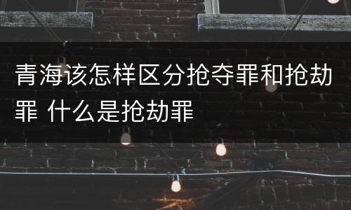 青海该怎样区分抢夺罪和抢劫罪 什么是抢劫罪