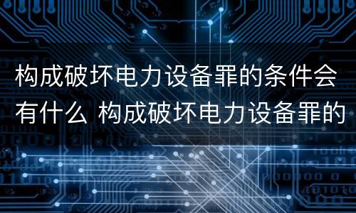 构成破坏电力设备罪的条件会有什么 构成破坏电力设备罪的条件会有什么处罚
