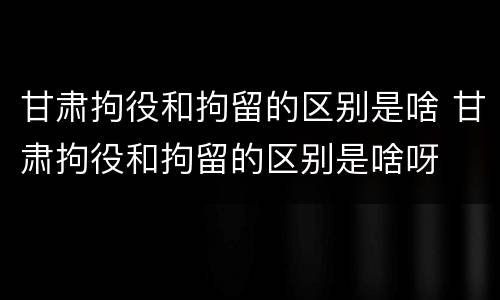 甘肃拘役和拘留的区别是啥 甘肃拘役和拘留的区别是啥呀