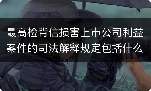 最高检背信损害上市公司利益案件的司法解释规定包括什么重要内容