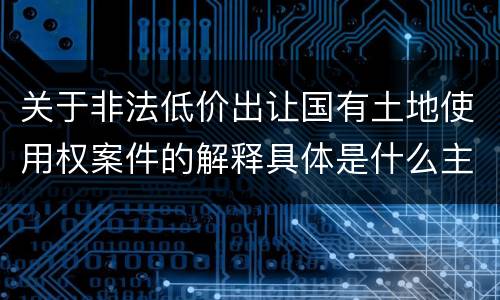 关于非法低价出让国有土地使用权案件的解释具体是什么主要规定