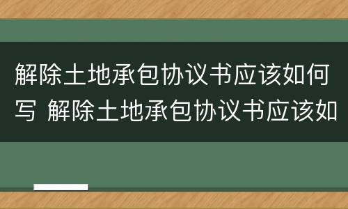 解除土地承包协议书应该如何写 解除土地承包协议书应该如何写呢