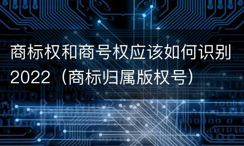 商标权和商号权应该如何识别2022（商标归属版权号）