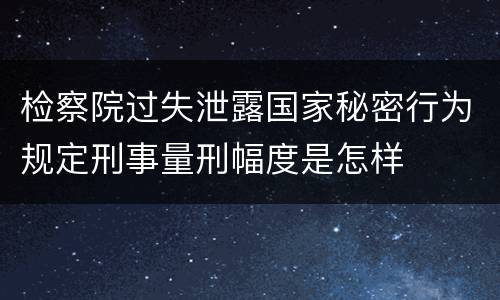 检察院过失泄露国家秘密行为规定刑事量刑幅度是怎样
