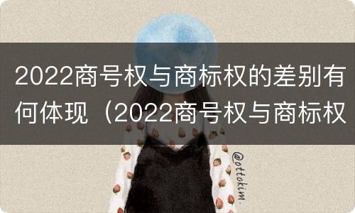 2022商号权与商标权的差别有何体现（2022商号权与商标权的差别有何体现呢）