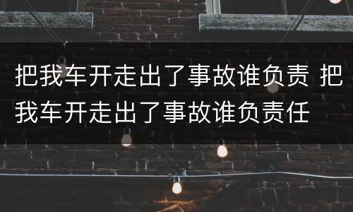 把我车开走出了事故谁负责 把我车开走出了事故谁负责任