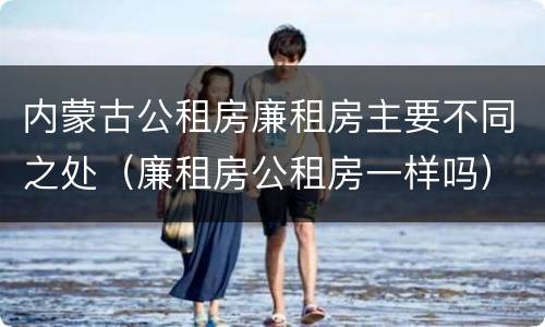 内蒙古公租房廉租房主要不同之处（廉租房公租房一样吗）