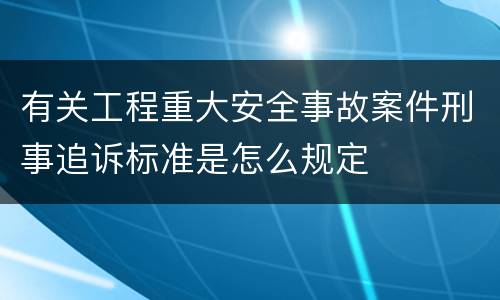 有关工程重大安全事故案件刑事追诉标准是怎么规定