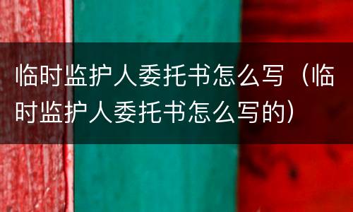 临时监护人委托书怎么写（临时监护人委托书怎么写的）