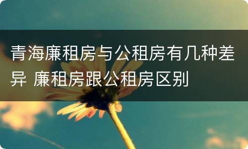 青海廉租房与公租房有几种差异 廉租房跟公租房区别