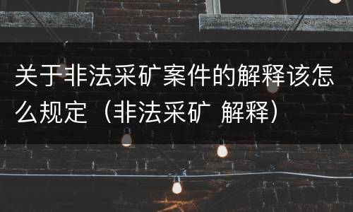 关于非法采矿案件的解释该怎么规定（非法采矿 解释）
