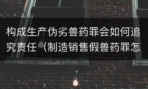 构成生产伪劣兽药罪会如何追究责任（制造销售假兽药罪怎么判）