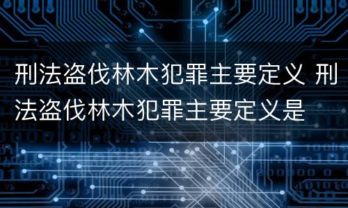 刑法盗伐林木犯罪主要定义 刑法盗伐林木犯罪主要定义是
