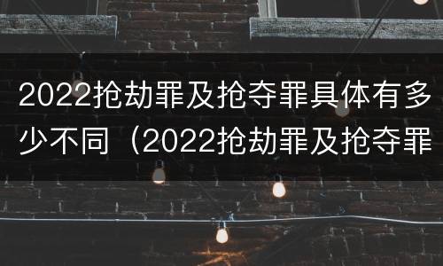 2022抢劫罪及抢夺罪具体有多少不同（2022抢劫罪及抢夺罪具体有多少不同犯罪）
