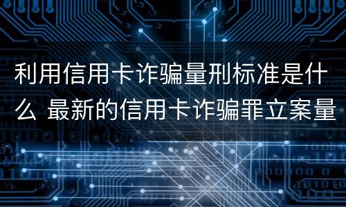 利用信用卡诈骗量刑标准是什么 最新的信用卡诈骗罪立案量刑标准