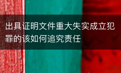 出具证明文件重大失实成立犯罪的该如何追究责任