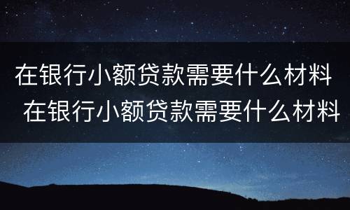 在银行小额贷款需要什么材料 在银行小额贷款需要什么材料和手续
