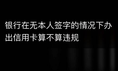 银行在无本人签字的情况下办出信用卡算不算违规