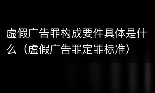 虚假广告罪构成要件具体是什么（虚假广告罪定罪标准）