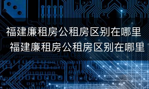 福建廉租房公租房区别在哪里 福建廉租房公租房区别在哪里啊