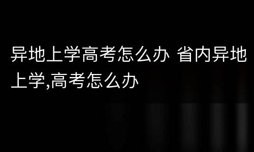 异地上学高考怎么办 省内异地上学,高考怎么办
