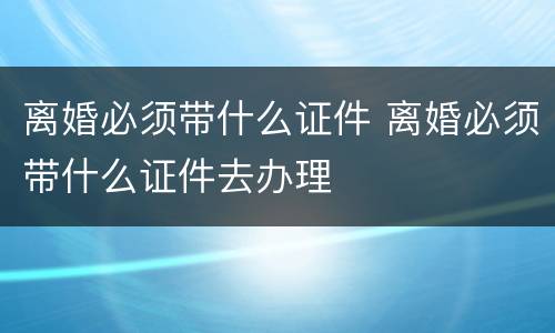 离婚必须带什么证件 离婚必须带什么证件去办理