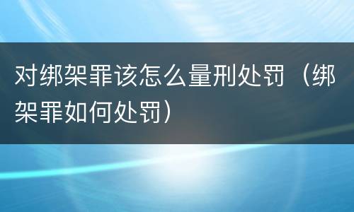 对绑架罪该怎么量刑处罚（绑架罪如何处罚）