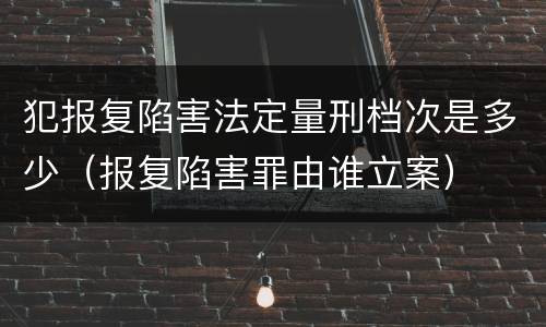 犯报复陷害法定量刑档次是多少（报复陷害罪由谁立案）
